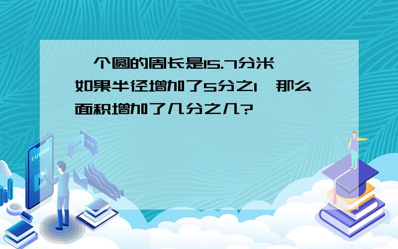 一个圆的周长是15.7分米,如果半径增加了5分之1,那么面积增加了几分之几?