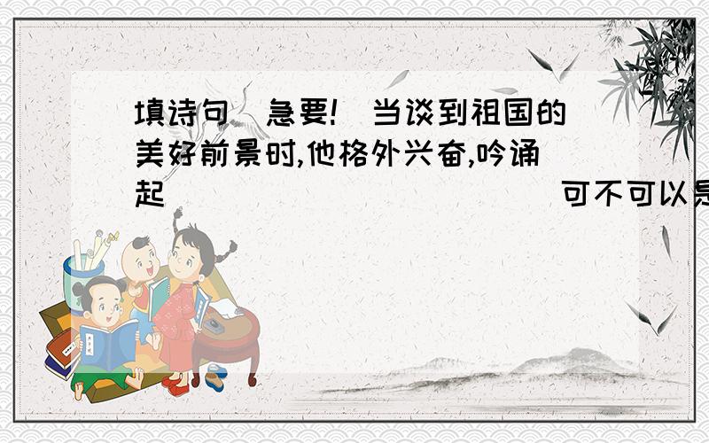 填诗句（急要!）当谈到祖国的美好前景时,他格外兴奋,吟诵起＿＿＿＿＿＿＿＿＿＿＿＿可不可以是一句,而不是半句?