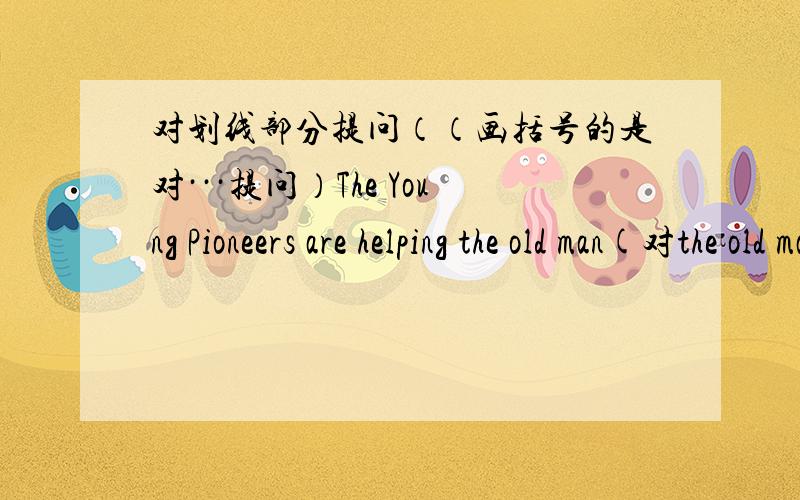 对划线部分提问（（画括号的是对···提问）The Young Pioneers are helping the old man(对the old man提问)The students are preparing for the exam.(The stuents提问）Her mother was cooking when she came in.(cooking) The girls and t