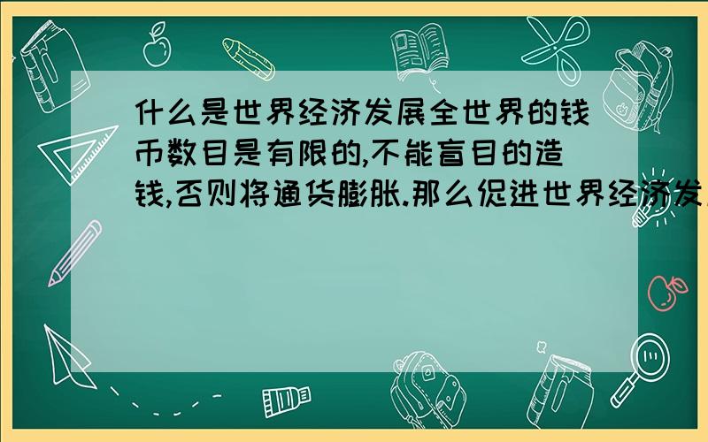 什么是世界经济发展全世界的钱币数目是有限的,不能盲目的造钱,否则将通货膨胀.那么促进世界经济发展是如何促进的呢?某一国的钱多了,当然另一国就少了,怎么回事世界经济发展呢?