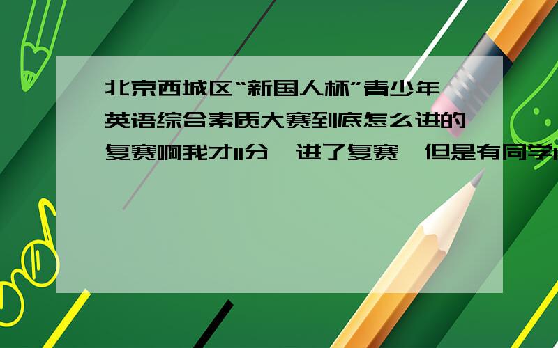 北京西城区“新国人杯”青少年英语综合素质大赛到底怎么进的复赛啊我才11分,进了复赛,但是有同学13分都没进...