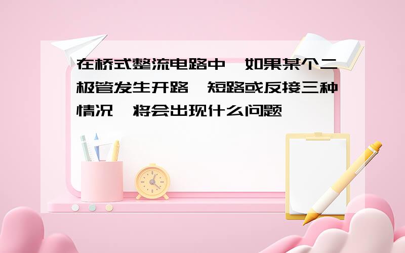 在桥式整流电路中,如果某个二极管发生开路,短路或反接三种情况,将会出现什么问题