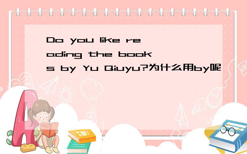 Do you like reading the books by Yu Qiuyu?为什么用by呢