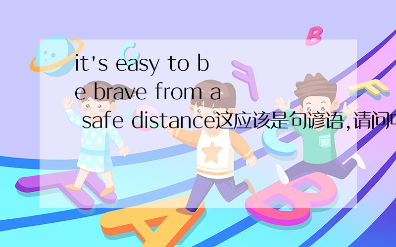 it's easy to be brave from a safe distance这应该是句谚语,请问中文有相关的吗请问我如果用“站着说话不腰疼”来翻译，