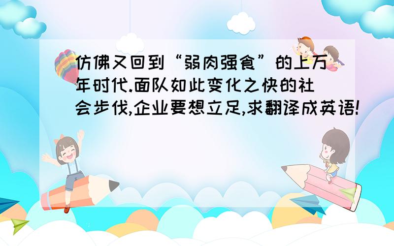 仿佛又回到“弱肉强食”的上万年时代.面队如此变化之快的社会步伐,企业要想立足,求翻译成英语!