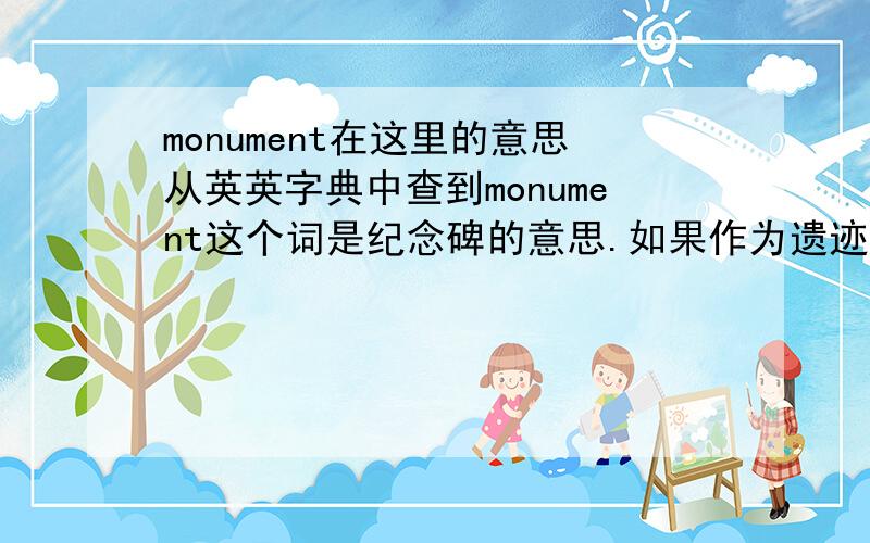 monument在这里的意思从英英字典中查到monument这个词是纪念碑的意思.如果作为遗迹,遗址讲的话是ancient/historic monument.那么有这样一个句子：Cultural tourism can encourage the revival of traditions and the res