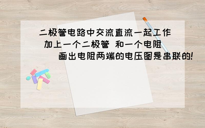 二极管电路中交流直流一起工作 加上一个二极管 和一个电阻    画出电阻两端的电压图是串联的!