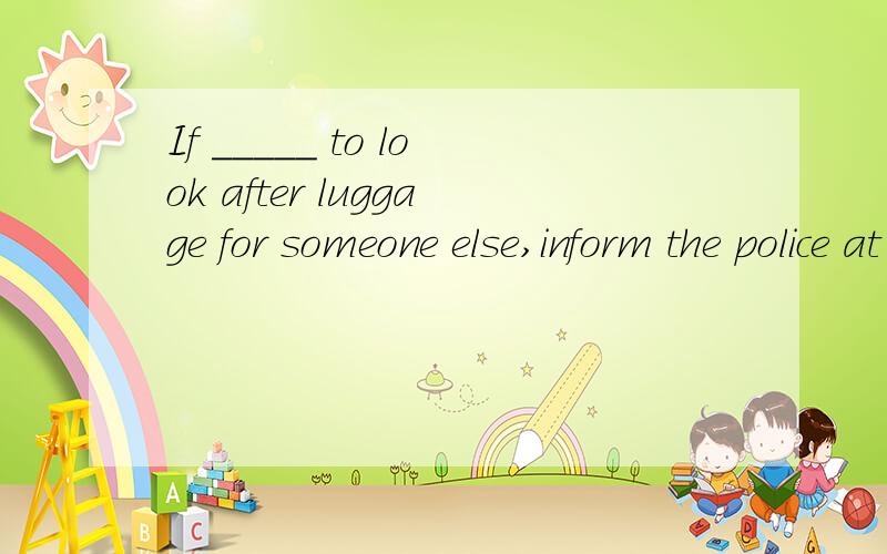 If _____ to look after luggage for someone else,inform the police at once.A．asked B．to ask C．asking D．having asked