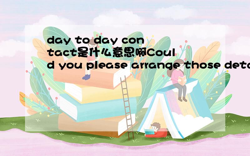 day to day contact是什么意思啊Could you please arrange those details with your day to day contact,Claire Rice who has all that information.应当怎么样理解?