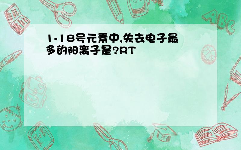 1-18号元素中,失去电子最多的阳离子是?RT