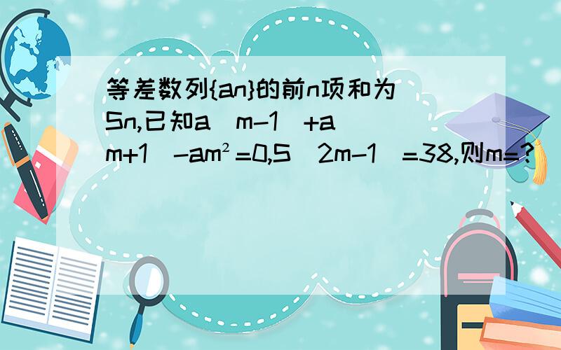 等差数列{an}的前n项和为Sn,已知a（m-1）+a（m+1）-am²=0,S（2m-1）=38,则m=?