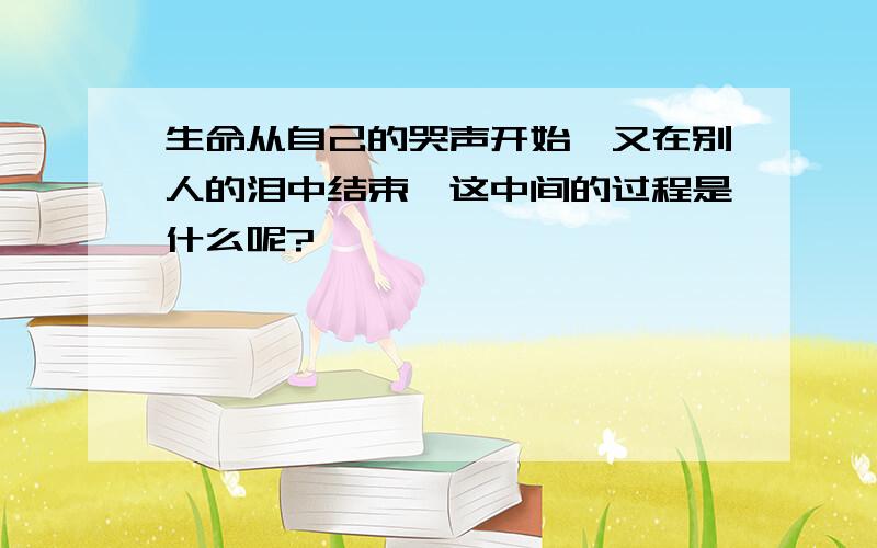 生命从自己的哭声开始,又在别人的泪中结束,这中间的过程是什么呢?