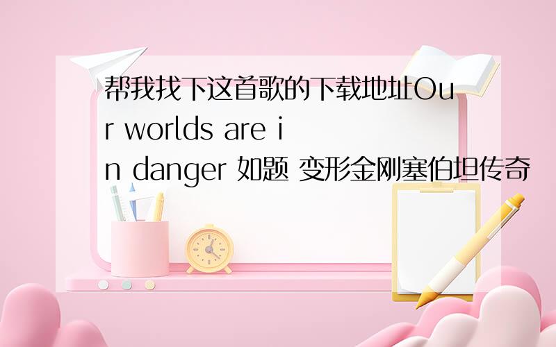 帮我找下这首歌的下载地址Our worlds are in danger 如题 变形金刚塞伯坦传奇