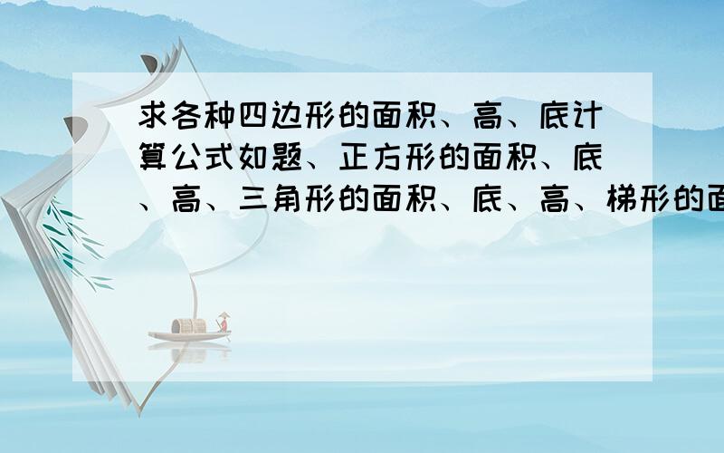 求各种四边形的面积、高、底计算公式如题、正方形的面积、底、高、三角形的面积、底、高、梯形的面积、上底、下底、高、底 这些怎么求?例如：正方形的H=?之类的