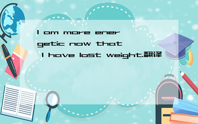 I am more energetic now that I have lost weight.翻译