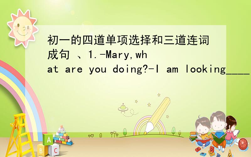 初一的四道单项选择和三道连词成句 、1.-Mary,what are you doing?-I am looking____ my dictionary ,I want to look ____ a new word in ti.A.for:up B.for;for C.up;up D up;for2.If you get a tiger angry ,it will become _______A.polite B.fierc