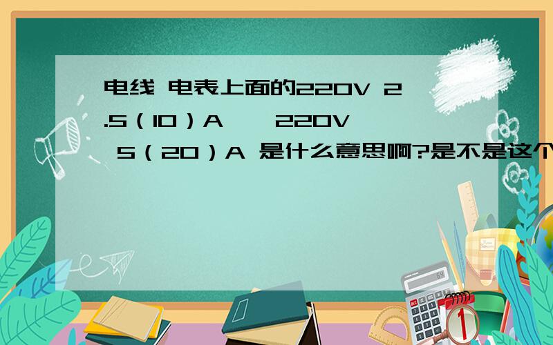 电线 电表上面的220V 2.5（10）A , 220V 5（20）A 是什么意思啊?是不是这个电表的最大允许电流20A?那20A*220W也才4000W啊?也就没多少啊?那她怎么受得了呢?还有哦,为什么电表会有滴答滴答的响声?那