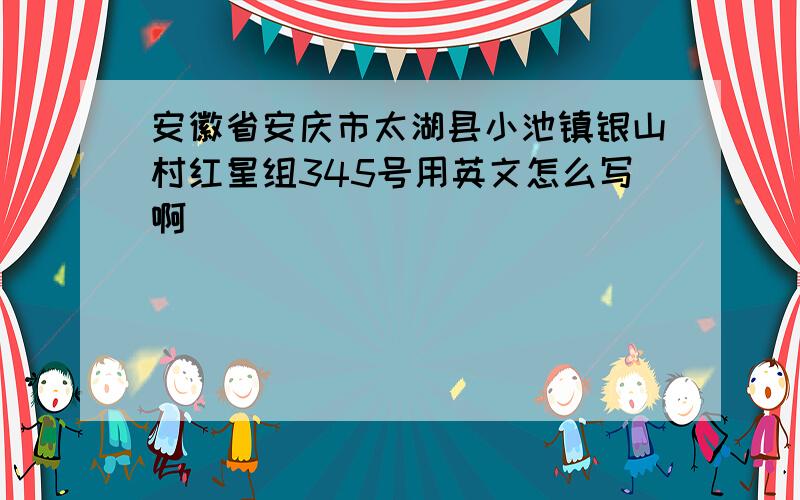 安徽省安庆市太湖县小池镇银山村红星组345号用英文怎么写啊