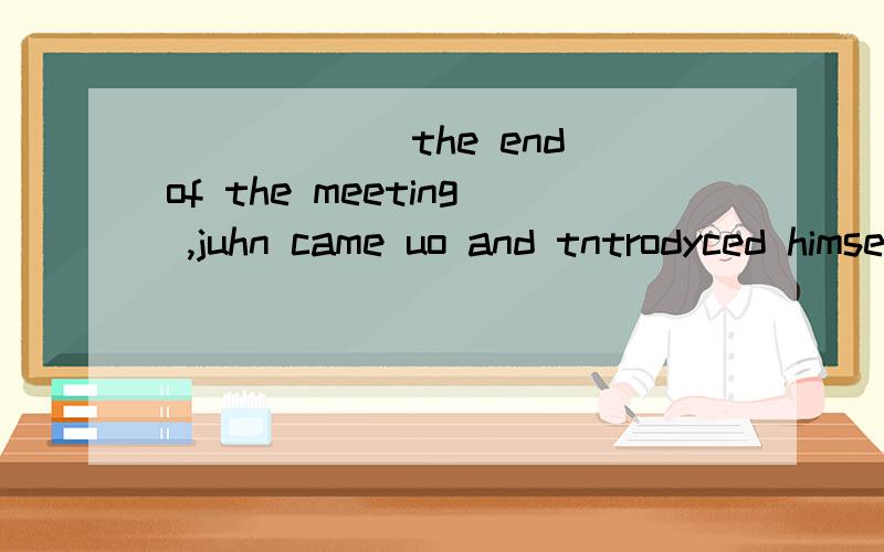 ______the end of the meeting ,juhn came uo and tntrodyced himself.A in B by C at D to 为什么选D,最好能详细讲解下