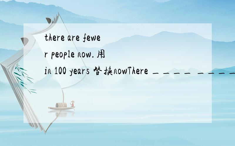 there are fewer people now.用in 100 years 替换nowThere ____ ____ _____ ____fewer people in 100 years.