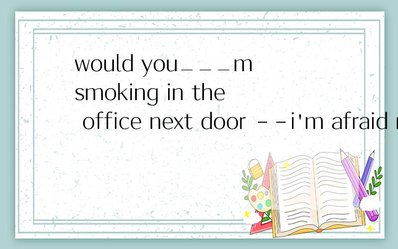 would you___m smoking in the office next door --i'm afraid not .allde offices are non-smoking areas回答不是i'm afraid  not么，为什么是ming,我觉得是allow