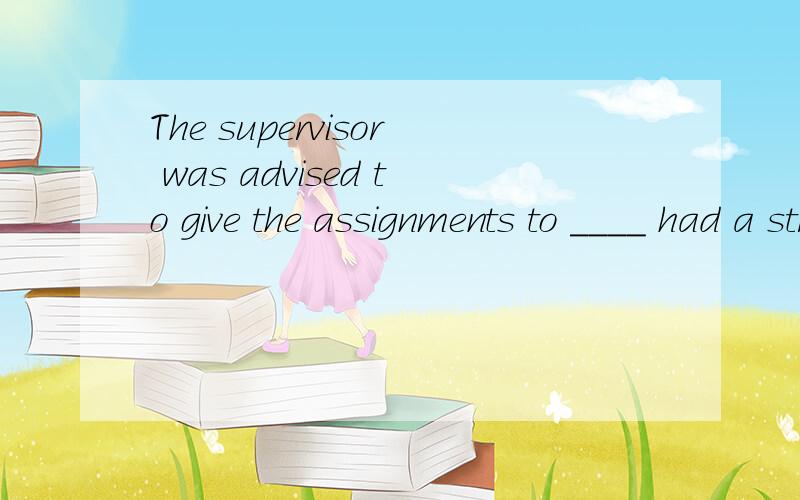 The supervisor was advised to give the assignments to ____ had a strong sense of responsibility.A.who he believedB.whoever he believed为虾米选B不选A?