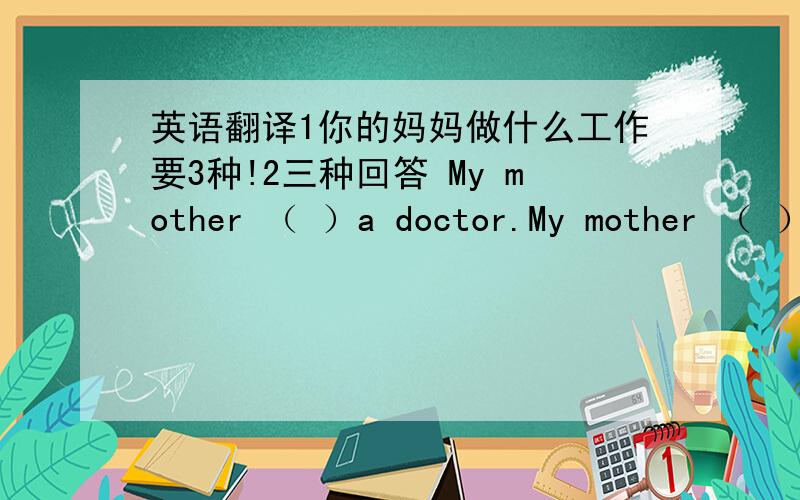 英语翻译1你的妈妈做什么工作要3种!2三种回答 My mother （ ）a doctor.My mother （ ）（ ）a doctor.My mother （ ）（ ）（ ）a doctor.