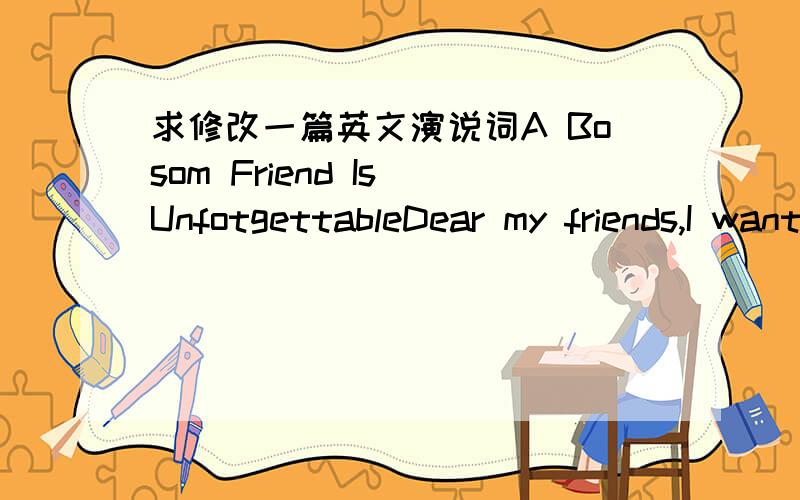 求修改一篇英文演说词A Bosom Friend Is UnfotgettableDear my friends,I want to ask you a question.Do you have a bosom friend?If your answer is a ‘Yes’,you are such a lucky guy.What does ‘A BOSOM FRIEND’ mean?In my opinion,when he sees