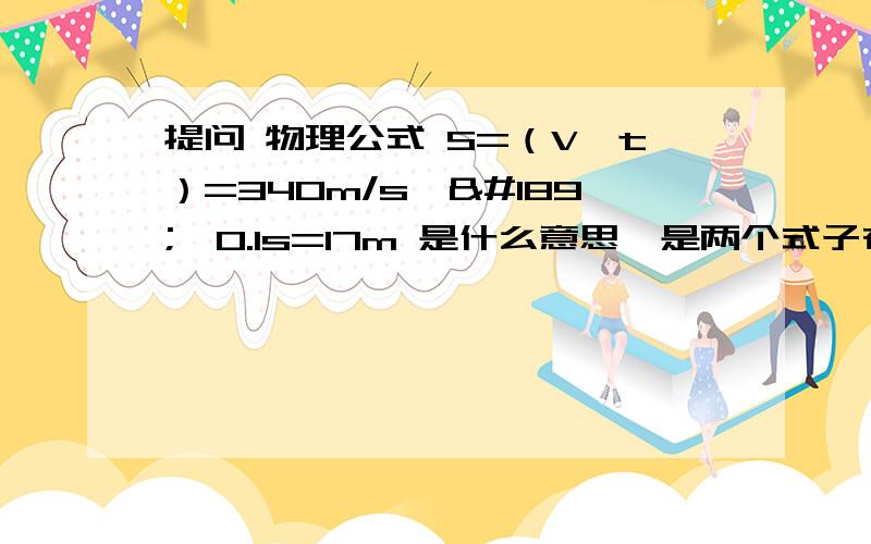 提问 物理公式 S=（V×t）=340m/s×½×0.1s=17m 是什么意思,是两个式子在一起还是一个大式子 请解释还有对着墙高喊得话 过一会才能听到回声,如果声速是340m/s的话 这个340是不是包括着高喊的