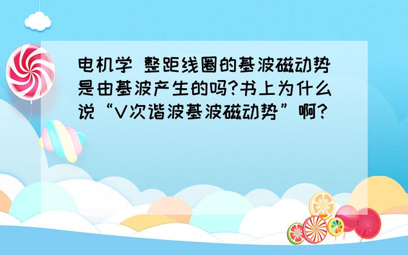 电机学 整距线圈的基波磁动势是由基波产生的吗?书上为什么说“V次谐波基波磁动势”啊?