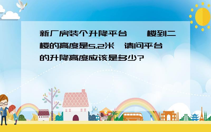 新厂房装个升降平台,一楼到二楼的高度是5.2米,请问平台的升降高度应该是多少?