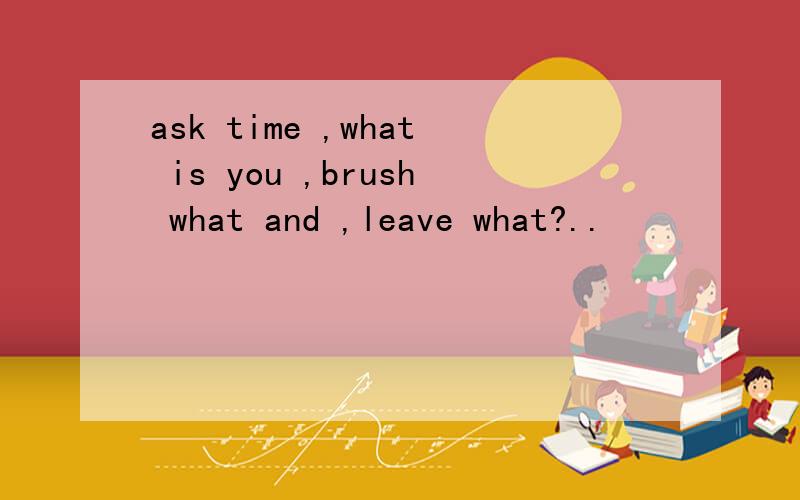 ask time ,what is you ,brush what and ,leave what?..