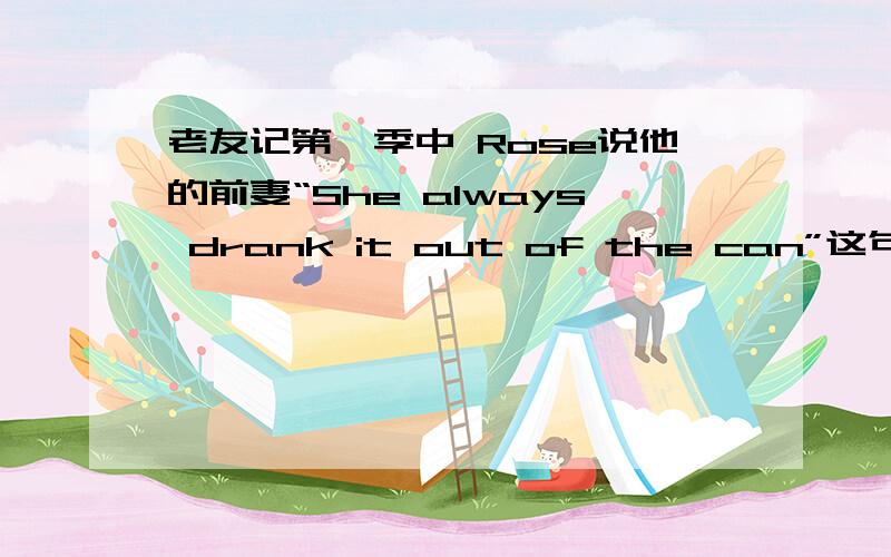 老友记第一季中 Rose说他的前妻“She always drank it out of the can”这句话什么意思老友记第一季中 Rose说他的前妻“She always drank it out of the can,i should have know”这句话具体什么意思,前一句暗喻什