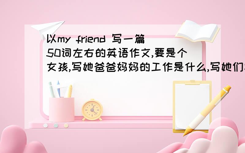 以my friend 写一篇50词左右的英语作文,要是个女孩,写她爸爸妈妈的工作是什么,写她们家很幸福,写她的爱好是什么,等等 要简单的一些词