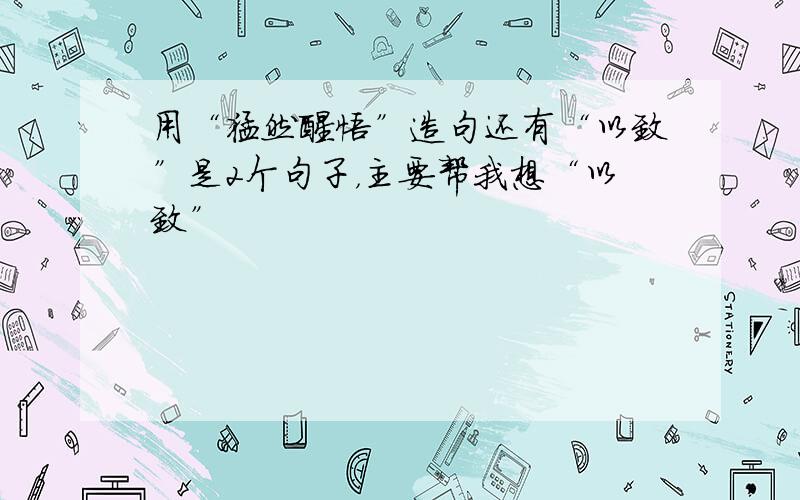 用“猛然醒悟”造句还有“以致”是2个句子，主要帮我想“以致”