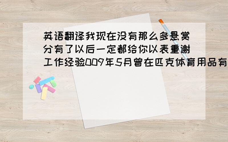 英语翻译我现在没有那么多悬赏分有了以后一定都给你以表重谢工作经验009年5月曾在匹克体育用品有限公司工作，且在此期间曾被任命为店内负责人。快节奏、压力大、人员复杂的工作环境