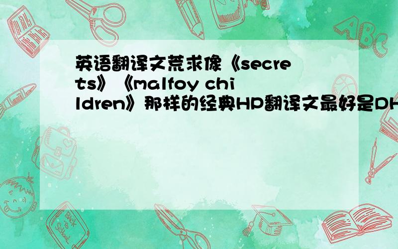 英语翻译文荒求像《secrets》《malfoy children》那样的经典HP翻译文最好是DH或者HD的但是坚决抵制HS或者SH所谓HP就是哈利波特,要的是同人文翻译不是原文翻译,要BL向的,拒绝BG尤其德赫!