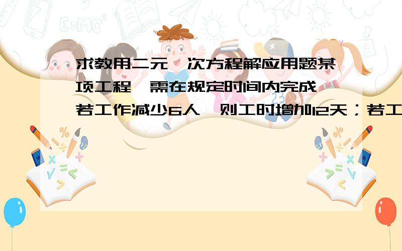 求教用二元一次方程解应用题某项工程,需在规定时间内完成,若工作减少6人,则工时增加12天；若工人增加4人,则工时可减少4天,试求规定的时间是多少?规定的人数是多少人?