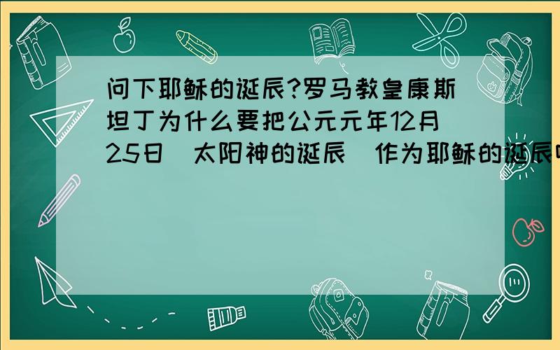 问下耶稣的诞辰?罗马教皇康斯坦丁为什么要把公元元年12月25日(太阳神的诞辰)作为耶稣的诞辰啊?而每年基督教的国家都把12月25日作为圣诞节这一重大的节日啊?耶稣明明是出生在公元前7年