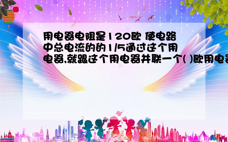 用电器电阻是120欧 使电路中总电流的的1/5通过这个用电器,就跟这个用电器并联一个( )欧用电器电阻是120欧 使电路中总电流的的1/5通过这个用电器,就跟这个用电器并联一个( )欧的电阻,若要