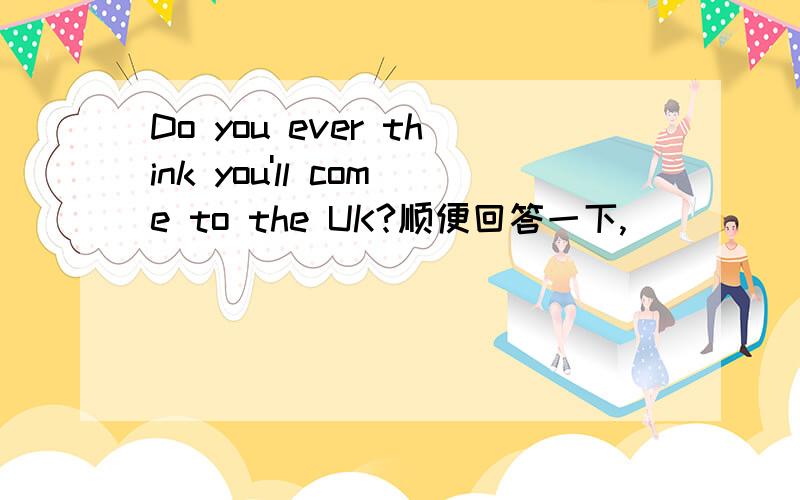 Do you ever think you'll come to the UK?顺便回答一下,