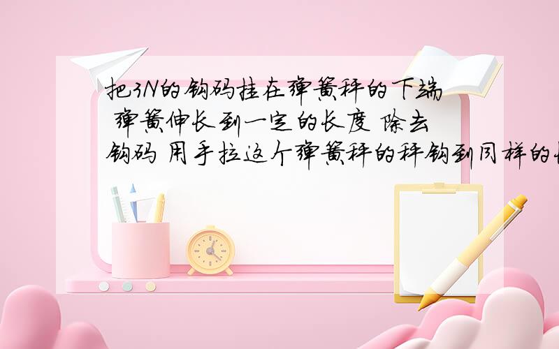 把3N的钩码挂在弹簧秤的下端 弹簧伸长到一定的长度 除去钩码 用手拉这个弹簧秤的秤钩到同样的长度则手的拉力是?