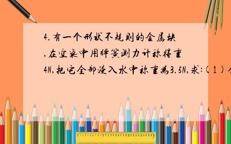 4.有一个形状不规则的金属块,在空气中用弹簧测力计称得重4N,把它全部浸入水中称重为3.5N,求:(1)金属块受到