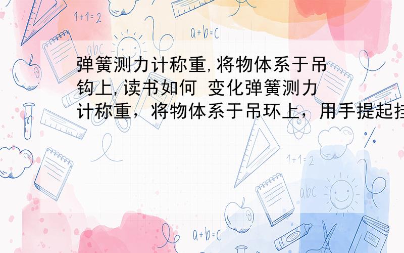 弹簧测力计称重,将物体系于吊钩上,读书如何 变化弹簧测力计称重，将物体系于吊环上，用手提起挂钩，读书如何变化，为什么？