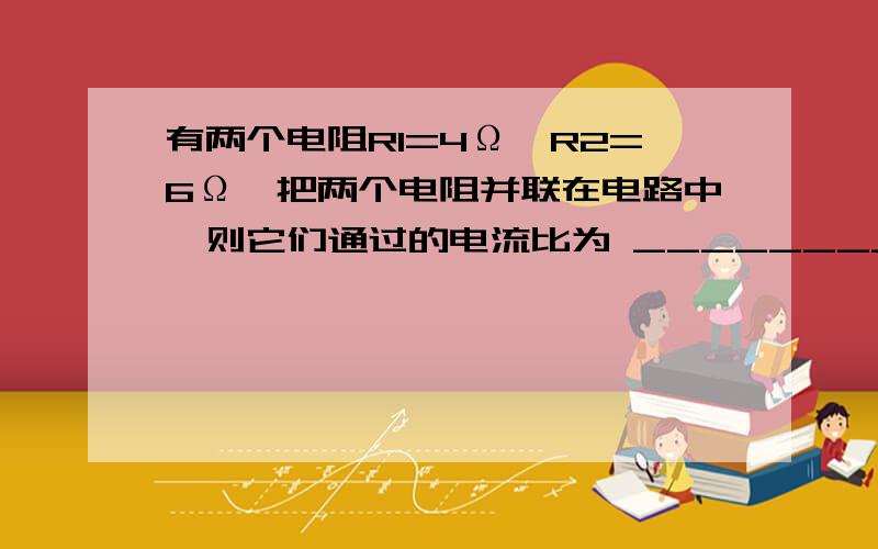 有两个电阻R1=4Ω,R2=6Ω,把两个电阻并联在电路中,则它们通过的电流比为 _________________有两个电阻R1=4Ω,R2=6Ω,把两个电阻并联在电路中,则它们通过的电流比为________