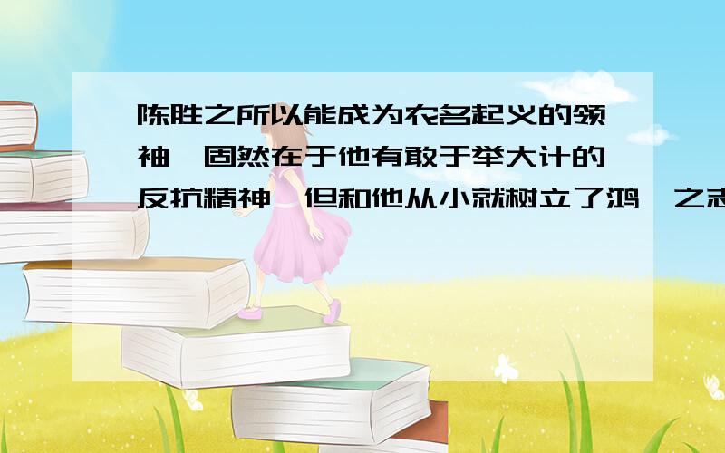 陈胜之所以能成为农名起义的领袖,固然在于他有敢于举大计的反抗精神,但和他从小就树立了鸿鹄之志不无关系人贵在立志,立志影响这一个人成就的大小.请为这观点补充一个道理和事实论据