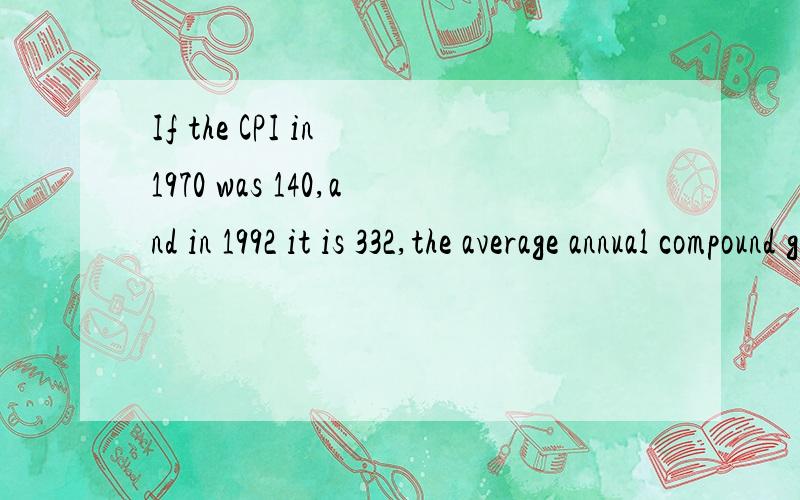 If the CPI in 1970 was 140,and in 1992 it is 332,the average annual compound growth rate was?