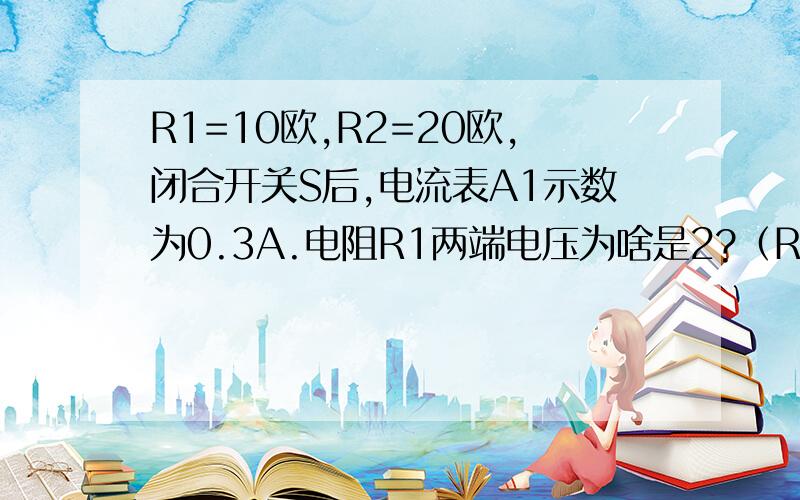 R1=10欧,R2=20欧,闭合开关S后,电流表A1示数为0.3A.电阻R1两端电压为啥是2?（R1R2并联）