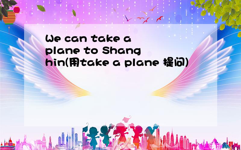 We can take a plane to Shanghin(用take a plane 提问)
