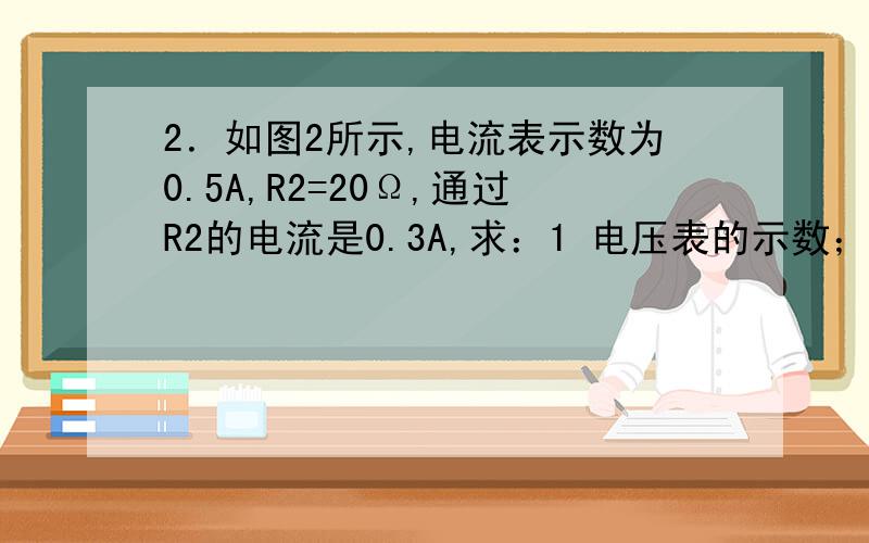 2．如图2所示,电流表示数为0.5A,R2=20Ω,通过R2的电流是0.3A,求：1 电压表的示数； 2 电阻R1=?